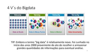 4 V´s do Bigdata
TIP: Embora o termo "big data" é relativamente novo. Foi cunhado no
início dos anos 2000 proveniente do ato de recolher e armazenar
grandes quantidades de informações para eventual análise.
15
 
