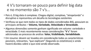 4 V’s tornaram-se pouco para definir big data
e no momento são 7 v’s...
• Pois é, O big data é complexo. Chegou digital, complexo, “atropelando” e
disruptivo e representou um desafio às tecnologias existentes
• Verificou-se que nem todos os tipos de dados considerados BIG, possuiam os
principais atributos – Volume, Variedade, Velocidade e Veracidade.
• Algumas dimensões somente ganham significado em volume: variedade e
veracidade. E mais recentemente novas considerações “V´s” foram
adicionadas ao processo de análise: Valor, Visibilidade, Variabilidade.
• Em resumo: devem ser levados em consideração todas as características
possíveis, relevantes, “que explicam” (Segundo os estatísticos) e ainda
haverá dúvidas sobre o que está sendo observado.
17
 