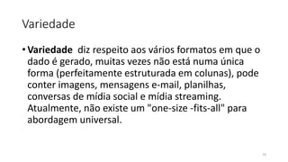 Variedade
• Variedade diz respeito aos vários formatos em que o
dado é gerado, muitas vezes não está numa única
forma (perfeitamente estruturada em colunas), pode
conter imagens, mensagens e-mail, planilhas,
conversas de mídia social e mídia streaming.
Atualmente, não existe um "one-size -fits-all" para
abordagem universal.
19
 