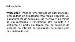 Velocidade
• Velocidade - Pode ser interpretada de duas maneiras,
necessidade de armazenamento rápida (ingestão) ou
a manutenção de dados que são “sensíveis” ao tempo
(é um metadado = timestamp). Um exemplo é a
definição de perfis em tempo real de anúncios de
exibição na internet personalizadas de acordo com
seu padrão de uso.
20
 