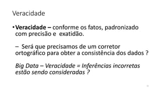 Veracidade
•Veracidade – conforme os fatos, padronizado
com precisão e exatidão.
– Será que precisamos de um corretor
ortográfico para obter a consistência dos dados ?
Big Data – Veracidade = Inferências incorretas
estão sendo consideradas ?
21
 