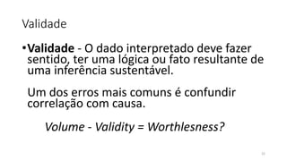 Validade
•Validade - O dado interpretado deve fazer
sentido, ter uma lógica ou fato resultante de
uma inferência sustentável.
Um dos erros mais comuns é confundir
correlação com causa.
Volume - Validity = Worthlesness?
22
 