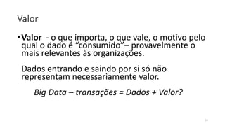 Valor
•Valor - o que importa, o que vale, o motivo pelo
qual o dado é “consumido”– provavelmente o
mais relevantes às organizações.
Dados entrando e saindo por si só não
representam necessariamente valor.
Big Data – transações = Dados + Valor?
23
 