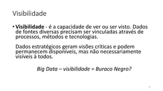 Visibilidade
• Visibilidade - é a capacidade de ver ou ser visto. Dados
de fontes diversas precisam ser vinculadas através de
processos, métodos e tecnologias.
Dados estratégicos geram visões críticas e podem
permanecem disponíveis, mas não necessariamente
visíveis à todos.
Big Data – visibilidade = Buraco Negro?
24
 