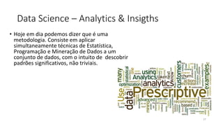 Data Science – Analytics & Insigths
• Hoje em dia podemos dizer que é uma
metodologia. Consiste em aplicar
simultaneamente técnicas de Estatística,
Programação e Mineração de Dados a um
conjunto de dados, com o intuito de descobrir
padrões significativos, não triviais.
27
 
