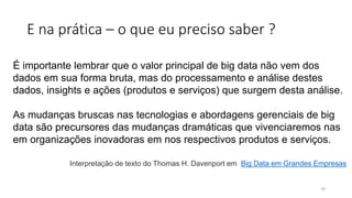 E na prática – o que eu preciso saber ?
É importante lembrar que o valor principal de big data não vem dos
dados em sua forma bruta, mas do processamento e análise destes
dados, insights e ações (produtos e serviços) que surgem desta análise.
As mudanças bruscas nas tecnologias e abordagens gerenciais de big
data são precursores das mudanças dramáticas que vivenciaremos nas
em organizações inovadoras em nos respectivos produtos e serviços.
Interpretação de texto do Thomas H. Davenport em Big Data em Grandes Empresas
29
 