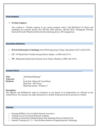 OTHER EXPERIENCE
 PreSales Engineer
Also worked as Presales engineer in my current company where I did POC(Proof of Check) and
installation for network devices like MCAfee EPO antivirus, McAfee DLP, Watchguard Firewall,
Soniwall Firewall, WhatsUp Gold network monitoring device, GFI Languard etc.
EDUCATIONAL CREDENTIALS
• B.Tech (Information Technology) from IMS Engineering College, Ghaziabad in 2013 with 62.54% .
• 12th
, UP Board from Virendra Swarup School, Kanpur in 2008 with 63.3% .
• 10th
, Maharashtra Board from Dominic Savio School, Mumbai in 2006 with 76.9% .
ACADEMIC PROJECT
Title: “Distributed Banking”
Team size: 3
Platform: Front End –Microsoft Visual Basic
Back End – MS Access
Operating System - Windows 7
Description:
The Deposits and Withdrawals made by Customers in any branch of an Organization are reflected on the
Central Server. So Customer can make transaction in x branch if that person has an account in y branch.
TRAININGS
• Pursuing CCNA ( Cisco Certified Network Associate ).
• Training on Core Java from Brainsoft Academy.
• Training on Structured Cabling Products from Schneider Electric India Pvt Ltd.
• Summer Training on C, C++ from Krishna Institute of Engineering and Technology.
 
