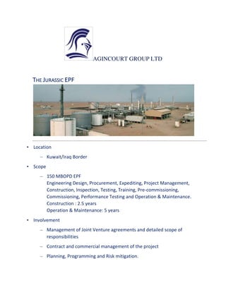 AGINCOURT GROUP LTD
	
   	
   	
   	
  
THE	
  JURASSIC	
  EPF	
   	
  
	
   	
  
•   Location	
  
–   Kuwait/Iraq	
  Border	
  
•   Scope	
  
–   150	
  MBOPD	
  EPF	
  	
  	
  
Engineering	
  Design,	
  Procurement,	
  Expediting,	
  Project	
  Management,	
  
Construction,	
  Inspection,	
  Testing,	
  Training,	
  Pre-­‐commissioning,	
  
Commissioning,	
  Performance	
  Testing	
  and	
  Operation	
  &	
  Maintenance.	
  	
  
Construction	
  :	
  2.5	
  years	
  
Operation	
  &	
  Maintenance:	
  5	
  years	
  	
  
•   Involvement	
  
–   Management	
  of	
  Joint	
  Venture	
  agreements	
  and	
  detailed	
  scope	
  of	
  
responsibilities	
  
–   Contract	
  and	
  commercial	
  management	
  of	
  the	
  project	
  
–   Planning,	
  Programming	
  and	
  Risk	
  mitigation.	
  	
  
 