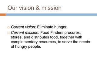 Our vision & mission
 Current vision: Eliminate hunger.
 Current mission: Food Finders procures,
stores, and distributes food, together with
complementary resources, to serve the needs
of hungry people.
 