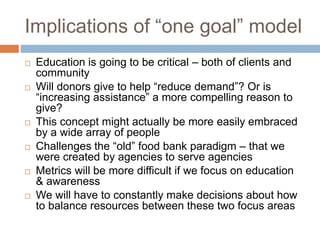 Implications of “one goal” model
 Education is going to be critical – both of clients and
community
 Will donors give to help “reduce demand”? Or is
“increasing assistance” a more compelling reason to
give?
 This concept might actually be more easily embraced
by a wide array of people
 Challenges the “old” food bank paradigm – that we
were created by agencies to serve agencies
 Metrics will be more difficult if we focus on education
& awareness
 We will have to constantly make decisions about how
to balance resources between these two focus areas
 