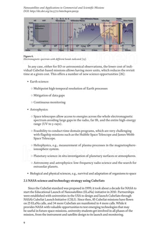 9
Nanosatellites and Applications to Commercial and Scientific Missions
DOI: http://dx.doi.org/10.5772/intechopen.90039
In any case, either for EO or astronomical observations, the lower cost of indi-
vidual CubeSat-based missions allows having more units, which reduces the revisit
time at a given cost. This offers a number of new science opportunities [26]:
• Earth science:
○ Multipoint high temporal resolution of Earth processes
○ Mitigation of data gaps
○ Continuous monitoring
• Astrophysics:
○ Space telescopes allow access to energies across the whole electromagnetic
spectrum avoiding large gaps in the radio, far IR, and the entire high-energy
range (UV to γ-rays).
○ Feasibility to conduct time domain programs, which are very challenging
with flagship missions such as the Hubble Space Telescope and James Webb
Space Telescope.
○ Heliophysics, e.g., measurement of plasma processes in the magnetosphere-
ionosphere system.
○ Planetary science: in situ investigation of planetary surfaces or atmospheres.
○ Astronomy and astrophysics: low-frequency radio science and the search for
extrasolar planets.
• Biological and physical sciences, e.g., survival and adaptation of organisms to space
2.1 NASA science and technology strategy using CubeSats
Since the CubeSat standard was proposed in 1999, it took about a decade for NASA to
start the Educational Launch of Nanosatellites (ELaNa) initiative in 2010. Partnerships
were established with universities in the USA to design and launch CubeSats through
NASA’s CubeSat Launch Initiative (CSLI). Since then, 85 CubeSat missions have flown
on 25 ELaNa calls, and 34 more CubeSats are manifested in 4 more calls.While it
provides NASA withvaluable opportunities to test emerging technologies that may
be useful in future space missions, university students get involved in all phases of the
mission, from the instrument and satellite design to its launch and monitoring.
Figure 6.
Electromagnetic spectrum with different bands indicated [25].
 