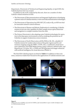 Satellites and Innovative Technology
12
Department, Directorate of Technical and Engineering Quality, in April 2019, the
CubeSat Systems Unit was created.
In addition to the work conducted by this unit, there are a number of other
CubeSat-related initiatives in ESA:
• The Directorate of Telecommunications and Integrated Applications is developing
a pioneer series of CubeSat missions, to test novel telecommunication technologies.
• The Directorate of Operations has OPS-SAT [37] ready to fly, an IOD test-bed
for innovative mission control software.
• The Directorate of Human and Robotic Exploration is considering a CubeSat
mission to test out a key capability for Mars sample return optical detection
and navigation to a sample container from the orbit.
• The Science Directorate is also adapting some CubeSat technologies for opera-
tion in the deep space environment as well as studying the potential use of
CubeSats in support of planetary science missions.
• The Directorate of Earth Observation will fly FSSCat [38, 39], a double 6 U
CubeSat mission for tandem observation of the polar regions and for soil
moisture mapping using the FMPL-3 (UPC, ES), a combined L-band micro-
wave radiometer and GNSS-Reflectometer using a software-defined radio, and
HyperScout-2 (Cosine, NL), a VNIR and TIR hyperspectral imager enhanced
with artificial intelligence for cloud detection (PhiSat-1).
The first ESA CubeSat projects are listed in Table 6. In addition to these mis-
sions, numerous studies have focused on the applications of CubeSat missions and
Figure 8.
Artist’s view of (a) GOMX-3 [35] and (b) GOMX-4 [36] nanosatellites in space (credits GomSpace) and
(c) FSSCat mission [38, 39].
 