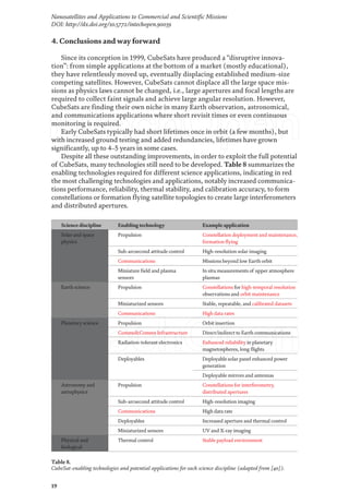 19
Nanosatellites and Applications to Commercial and Scientific Missions
DOI: http://dx.doi.org/10.5772/intechopen.90039
4. Conclusions and way forward
Since its conception in 1999, CubeSats have produced a “disruptive innova-
tion”: from simple applications at the bottom of a market (mostly educational),
they have relentlessly moved up, eventually displacing established medium-size
competing satellites. However, CubeSats cannot displace all the large space mis-
sions as physics laws cannot be changed, i.e., large apertures and focal lengths are
required to collect faint signals and achieve large angular resolution. However,
CubeSats are finding their own niche in many Earth observation, astronomical,
and communications applications where short revisit times or even continuous
monitoring is required.
Early CubeSats typically had short lifetimes once in orbit (a few months), but
with increased ground testing and added redundancies, lifetimes have grown
significantly, up to 4–5 years in some cases.
Despite all these outstanding improvements, in order to exploit the full potential
of CubeSats, many technologies still need to be developed. Table 8 summarizes the
enabling technologies required for different science applications, indicating in red
the most challenging technologies and applications, notably increased communica-
tions performance, reliability, thermal stability, and calibration accuracy, to form
constellations or formation flying satellite topologies to create large interferometers
and distributed apertures.
Science discipline Enabling technology Example application
Solar and space
physics
Propulsion Constellation deployment and maintenance,
formation flying
Sub-arcsecond attitude control High-resolution solar imaging
Communications Missions beyond low Earth orbit
Miniature field and plasma
sensors
In situ measurements of upper atmosphere
plasmas
Earth science Propulsion Constellations for high-temporal resolution
observations and orbit maintenance
Miniaturized sensors Stable, repeatable, and calibrated datasets
Communications High data rates
Planetary science Propulsion Orbit insertion
Comms&Comms Infrastructure Direct/indirect to Earth communications
Radiation-tolerant electronics Enhanced reliability in planetary
magnetospheres, long flights
Deployables Deployable solar panel enhanced power
generation
Deployable mirrors and antennas
Astronomy and
astrophysics
Propulsion Constellations for interferometry,
distributed apertures
Sub-arcsecond attitude control High-resolution imaging
Communications High data rate
Deployables Increased aperture and thermal control
Miniaturized sensors UV and X-ray imaging
Physical and
biological
Thermal control Stable payload environment
Table 8.
CubeSat-enabling technologies and potential applications for each science discipline (adapted from [40]).
 