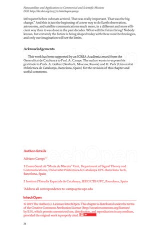 21
Nanosatellites and Applications to Commercial and Scientific Missions
DOI: http://dx.doi.org/10.5772/intechopen.90039
Author details
Adriano Camps1,2
1 CommSensLab“María de Maeztu” Unit, Department of Signal Theory and
Communications, Universitat Politècnica de Catalunya UPC-Barcelona Tech,
Barcelona, Spain
2 Institut d’Estudis Espacials de Catalunya, IEEC/CTE-UPC, Barcelona, Spain
*Address all correspondence to: camps@tsc.upc.edu
infrequent before cubesats arrived. That was really important. That was the big
change.” And this is just the beginning of a new way to do Earth observation,
astronomy, and satellite communications much more, in a different and more effi-
cient way than it was done in the past decades. What will the future bring? Nobody
knows, but certainly the future is being shaped today with these novel technologies,
and only our imagination will set the limits.
Acknowledgements
This work has been supported by an ICREA Acadèmia award from the
Generalitat de Catalunya to Prof. A. Camps. The author wants to express his
gratitude to Profs. A. Golkar (Skoltech, Moscow, Russia) and H. Park (Universitat
Politècnica de Catalunya, Barcelona, Spain) for the revision of this chapter and
useful comments.
© 2019TheAuthor(s). LicenseeIntechOpen.Thischapterisdistributed undertheterms
of theCreativeCommonsAttributionLicense(http://creativecommons.org/licenses/
by/3.0), whichpermitsunrestricted use, distribution, and reproductioninanymedium,
provided theoriginal workisproperlycited.
 