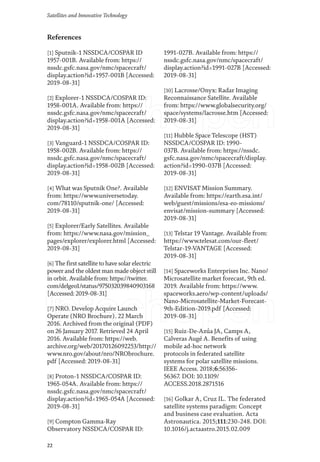 22
Satellites and Innovative Technology
References
[1] Sputnik-1 NSSDCA/COSPAR ID
1957-001B. Available from: https://
nssdc.gsfc.nasa.gov/nmc/spacecraft/
display.action?id=1957-001B [Accessed:
2019-08-31]
[2] Explorer-1 NSSDCA/COSPAR ID:
1958-001A. Available from: https://
nssdc.gsfc.nasa.gov/nmc/spacecraft/
display.action?id=1958-001A [Accessed:
2019-08-31]
[3] Vanguard-1 NSSDCA/COSPAR ID:
1958-002B. Available from: https://
nssdc.gsfc.nasa.gov/nmc/spacecraft/
display.action?id=1958-002B [Accessed:
2019-08-31]
[4] What was Sputnik One?. Available
from: https://www.universetoday.
com/78110/sputnik-one/ [Accessed:
2019-08-31]
[5] Explorer/Early Satellites. Available
from: https://www.nasa.gov/mission_
pages/explorer/explorer.html [Accessed:
2019-08-31]
[6] The first satellite to have solar electric
power and the oldest man made object still
in orbit. Available from: https://twitter.
com/delgeo1/status/975032039840903168
[Accessed: 2019-08-31]
[7] NRO. Develop Acquire Launch
Operate (NRO Brochure). 22 March
2016. Archived from the original (PDF)
on 26 January 2017. Retrieved 24 April
2016. Available from: https://web.
archive.org/web/20170126092253/http://
www.nro.gov/about/nro/NRObrochure.
pdf [Accessed: 2019-08-31]
[8] Proton-1 NSSDCA/COSPAR ID:
1965-054A. Available from: https://
nssdc.gsfc.nasa.gov/nmc/spacecraft/
display.action?id=1965-054A [Accessed:
2019-08-31]
[9] Compton Gamma-Ray
Observatory NSSDCA/COSPAR ID:
1991-027B. Available from: https://
nssdc.gsfc.nasa.gov/nmc/spacecraft/
display.action?id=1991-027B [Accessed:
2019-08-31]
[10] Lacrosse/Onyx: Radar Imaging
Reconnaissance Satellite. Available
from: https://www.globalsecurity.org/
space/systems/lacrosse.htm [Accessed:
2019-08-31]
[11] Hubble Space Telescope (HST)
NSSDCA/COSPAR ID: 1990-
037B. Available from: https://nssdc.
gsfc.nasa.gov/nmc/spacecraft/display.
action?id=1990-037B [Accessed:
2019-08-31]
[12] ENVISAT Mission Summary.
Available from: https://earth.esa.int/
web/guest/missions/esa-eo-missions/
envisat/mission-summary [Accessed:
2019-08-31]
[13] Telstar 19 Vantage. Available from:
https://www.telesat.com/our-fleet/
Telstar-19-VANTAGE [Accessed:
2019-08-31]
[14] Spaceworks Enterprises Inc. Nano/
Microsatellite market forecast, 9th ed.
2019. Available from: https://www.
spaceworks.aero/wp-content/uploads/
Nano-Microsatellite-Market-Forecast-
9th-Edition-2019.pdf [Accessed:
2019-08-31]
[15] Ruiz-De-Azúa JA, Camps A,
Calveras Augé A. Benefits of using
mobile ad-hoc network
protocols in federated satellite
systems for polar satellite missions.
IEEE Access. 2018;6:56356-
56367. DOI: 10.1109/
ACCESS.2018.2871516
[16] Golkar A, Cruz IL. The federated
satellite systems paradigm: Concept
and business case evaluation. Acta
Astronautica. 2015;111:230-248. DOI:
10.1016/j.actaastro.2015.02.009
 