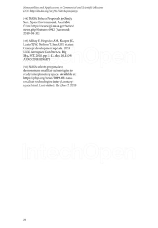25
Nanosatellites and Applications to Commercial and Scientific Missions
DOI: http://dx.doi.org/10.5772/intechopen.90039
[48] NASA Selects Proposals to Study
Sun, Space Environment. Available
from: https://www.jpl.nasa.gov/news/
news.php?feature=6912 [Accessed:
2019-08-31]
[49] Alibay F, Hegedus AM, Kasper JC,
Lazio TJW, Neilsen T. SunRISE status:
Concept development update. 2018
IEEE Aerospace Conference, Big
Sky, MT. 2018. pp. 1-11. doi: 10.1109/
AERO.2018.8396371
[50] NASA selects proposals to
demonstrate smallSat technologies to
study interplanetary space. Available at:
https://phys.org/news/2019-08-nasa-
smallsat-technologies-interplanetary-
space.html. Last visited: October 7, 2019
 