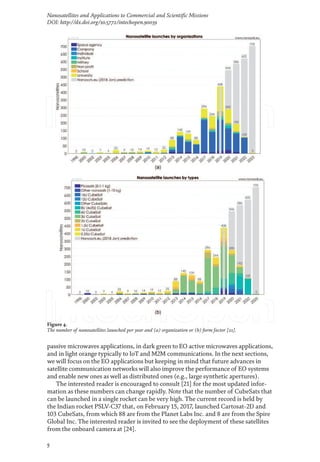 5
Nanosatellites and Applications to Commercial and Scientific Missions
DOI: http://dx.doi.org/10.5772/intechopen.90039
passive microwaves applications, in dark green to EO active microwaves applications,
and in light orange typically to IoT and M2M communications. In the next sections,
we will focus on the EO applications but keeping in mind that future advances in
satellite communication networks will also improve the performance of EO systems
and enable new ones as well as distributed ones (e.g., large synthetic apertures).
The interested reader is encouraged to consult [21] for the most updated infor-
mation as these numbers can change rapidly. Note that the number of CubeSats that
can be launched in a single rocket can be very high. The current record is held by
the Indian rocket PSLV-C37 that, on February 15, 2017, launched Cartosat-2D and
103 CubeSats, from which 88 are from the Planet Labs Inc. and 8 are from the Spire
Global Inc. The interested reader is invited to see the deployment of these satellites
from the onboard camera at [24].
Figure 4.
The number of nanosatellites launched per year and (a) organization or (b) form factor [21].
 