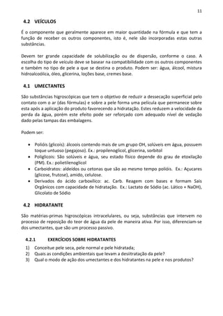 11

 4.2 VEÍCULOS

É o componente que geralmente aparece em maior quantidade na fórmula e que tem a
função de receber os outros componentes, isto é, nele são incorporadas estas outras
substâncias.

Devem ter grande capacidade de solubilização ou de dispersão, conforme o caso. A
escolha do tipo de veículo deve se basear na compatibilidade com os outros componentes
e também no tipo de pele a que se destina o produto. Podem ser: água, álcool, mistura
hidroalcoólica, óleo, glicerina, loções base, cremes base.

 4.1 UMECTANTES

São substâncias higroscópicas que tem o objetivo de reduzir a dessecação superficial pelo
contato com o ar (das fórmulas) e sobre a pele forma uma película que permanece sobre
esta após a aplicação do produto favorecendo a hidratação. Estes reduzem a velocidade da
perda da água, porém este efeito pode ser reforçado com adequado nível de vedação
dado pelas tampas das embalagens.

Podem ser:

   • Polióis (glicois): álcoois contendo mais de um grupo OH, solúveis em água, possuem
     toque untuoso (pegajoso). Ex.: propilenoglicol, glicerina, sorbitol
   • Poliglicois: São solúveis e água, seu estado físico depende do grau de etoxilação
     (PM). Ex.: polietilenoglicol
   • Carboidratos: aldeídos ou cetonas que são ao mesmo tempo polióis. Ex.: Açucares
     (glicose, frutose), amido, celulose.
   • Derivados do ácido carboxílico: ac. Carb. Reagem com bases e formam Sais
     Orgânicos com capacidade de hidratação. Ex.: Lactato de Sódio (ac. Lático + NaOH),
     Glicolato de Sódio

 4.2 HIDRATANTE

São matérias-primas higroscópicas intracelulares, ou seja, substâncias que intervem no
processo de reposição do teor de água da pele de maneira ativa. Por isso, diferenciam-se
dos umectantes, que são um processo passivo.

  4.2.1      EXERCÍCIOS SOBRE HIDRATANTES
  1)   Conceitue pele seca, pele normal e pele hidratada;
  2)   Quais as condições ambientais que levam a desiitratação da pele?
  3)   Qual o modo de ação dos umectantes e dos hidratantes na pele e nos produtos?
 
