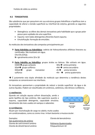 13

     Fosfato de sódio ou amônio


 4.5 TENSOATIVOS

São substâncias que por possuírem em sua estrutura grupos hidrofílicos e lipofílicos tem a
capacidade de alterar a tensão superficial ou interficial do sistema, gerando as seguintes
propriedades:

      • Detergência: se difere dos demais tensoativos pela habilidade que o grupo polar
        possui para sujidades de uma superfície.
      • Espuma: nem todos detergentes eficientes fazem espuma.
      • Emulsificação: formação de emulsões.

As moléculas dos tensoativos são compostas principalmente por:

      Parte hidrófoba ou hidrofóbica: cadeias de hidrocarbonetos alifáticos linerares ou
      ramificados. São insolúveis em água.
      CH3-CH2-(CH2)N
      N = geralmente entre 10 e 18

      Parte hidrófila ou hidrofílica: grupos ácidos ou básicos. São solúveis em água.
      COOH grupo carboxila                           -NH2    amina primária
      SO3H      grupo sulfônico                      =NH     amina secundária
      OSO3H         grupo       monoéster            =N       amina terciária
      sulfúrico                                      =N+       amina quaternário

   É justamente esta dupla afinidade da molécula que determina a tendência destes
compostos se concentrarem nas interfaces.

Os tensoativos apresentam a propriedade de reduzir a tensão superficial da água e de
outros líquidos. Podem ser classificados em aniônicos, catiônicos, não iônicos e anfóteros.

1) ANIÔNICOS:
Quando em solução aquosa sofrem dissociação, sendo a
parte lipofílica do tipo aniônica. São superiores quanto a
espuma, capacidade detergente, capacidade emulsiva.
Geralmente são mais usados em xampus e sabonetes

2) CATIÔNICOS:
Atuam por neutralização de carga no cabelo; muito usados
em condicionadores, como os creme rinse. Irritam bastante a mucosa ocular.

Exemplos:                                       Cloreto de benzalcônico
Sais quaternários de amônio
Cloreto de cetil trimetril amônio               Polímeros Quaternizados
Cloreto de dimetil benzil amônio                Polyquartenium 10
 