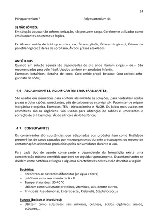 14

Polyquartenium 7                                Polyquartenium 44

3) NÃO IÔNICO:
Em solução aquosa não sofrem ionização, não possuem carga. Geralmente utilizados como
emulsionantes em cremes e loções.

Ex.:Alcanol amidas de ácido graxo de coco, Ésteres glicóis, Ésteres de glicerol, Ésteres de
polietilenoglicol, Ésteres de sorbitano, Álcoois graxos etoxilados.


ANFÓTEROS
Quando em solução aquosa são dependentes do pH, onde liberam cargas + ou -. São
recomendados para pele frágil. Usados também em produtos infantis.
Exemplos betaínicos: Betaína de coco; Coco-amido-propil betaína; Coco-carboxi-anfo-
glicinato de sódio;


 4.6 ALCALINIZANTES, ACIDIFICANTES E NEUTRALIZANTES.

São usados em cosméticos para conferir alcalinidade às soluções, para neutralizar ácidos
graxos e obter sabões, umectantes, géis de carbomeros e corrigir pH. Podem ser de origem
inorgânica e orgânica. Exemplos: TEA - trietanolamina e NaOH. Os ácidos mais usados em
cosméticos são os orgânicos. São usados para obtenção de sabões e umectantes e
correção de pH. Exemplos: Ácido cítrico e Ácido fosfórico;


 4.7 CONSERVANTES

Os conservantes são substâncias que adicionadas aos produtos tem como finalidade
preservá-los de danos causados por microorganismos durante a estocagem, ou mesmo de
contaminações acidentais produzidas pelos consumidores durante o uso.

Para cada tipo de agente conservante e dependendo da formulação existe uma
concentração máxima permitida que deva ser seguida rigorosamente. Os contaminantes se
dividem entre bactérias e fungos e algumas características destes estão descritas a seguir:

   Bactérias:
   − Encontram-se bastantes difundidas (ar, água e terra)
   − pH ótimo para crescimento de 6 a 8
   − Temperatura ideal: 35-40 °C
   − Utilizam como substrato: proteínas, vitaminas, sais, dentre outros.
   − Principais: Pseudomonas, Enterobacter, Klebsiella, Staphylococcus

   Fungos (bolores e leveduras):
   − Utilizam como substrato: sais minerais, celulose, ácidos orgânicos, amido,
      açúcares,...
 