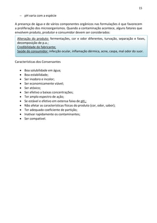 15

   − pH varia com a espécie

A presença de água e de vários componentes orgânicos nas formulações é que favorecem
a proliferação dos microorganismos. Quando a contaminação acontece, alguns fatores que
envolvem produto, produtor e consumidor devem ser considerados:
 Alteração do produto: fermentações, cor e odor diferentes, turvação, separação e fases,
 decomposição de p.a.;
 Credibilidade do fabricante;
 Saúde do consumidor: infecção ocular, inflamação dérmica, acne, caspa, mal odor do suor.


Características dos Conservantes

   •   Boa solubilidade em água;
   •   Boa estabilidade;
   •   Ser inodoro e incolor;
   •   Ser economicamente viável;
   •   Ser atóxico;
   •   Ser efetivo a baixas concentrações;
   •   Ter amplo espectro de ação;
   •   Se estável e efetivo em extensa faixa de pH.;
   •   Não afetar as características físicas do produto (cor, odor, sabor);
   •   Ter adequado coeficiente de partição;
   •   Inativar rapidamente os contaminantes;
   •   Ser compatível.
 