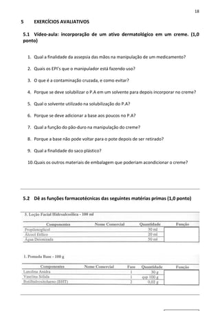 18

5      EXERCÍCIOS AVALIATIVOS

5.1 Vídeo-aula: incorporação de um ativo dermatológico em um creme. (1,0
ponto)


    1. Qual a finalidade da assepsia das mãos na manipulação de um medicamento?

    2. Quais os EPI’s que o manipulador está fazendo uso?

    3. O que é a contaminação cruzada, e como evitar?

    4. Porque se deve solubilizar o P.A em um solvente para depois incorporar no creme?

    5. Qual o solvente utilizado na solubilização do P.A?

    6. Porque se deve adicionar a base aos poucos no P.A?

    7. Qual a função do pão-duro na manipulação do creme?

    8. Porque a base não pode voltar para o pote depois de ser retirado?

    9. Qual a finalidade do saco plástico?

    10. Quais os outros materiais de embalagem que poderiam acondicionar o creme?




5.2 Dê as funções farmacotécnicas das seguintes matérias primas (1,0 ponto)
 
