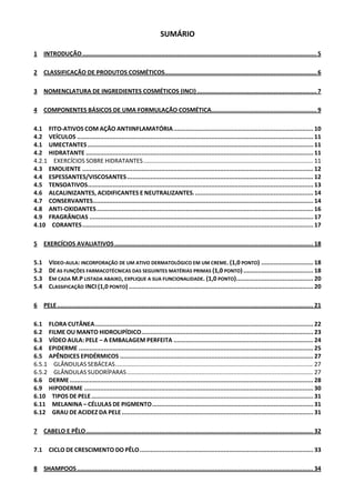 SUMÁRIO

1 INTRODUÇÃO ................................................................................................................................... 5

2 CLASSIFICAÇÃO DE PRODUTOS COSMÉTICOS..................................................................................... 6

3 NOMENCLATURA DE INGREDIENTES COSMÉTICOS (INCI) ................................................................... 7

4 COMPONENTES BÁSICOS DE UMA FORMULAÇÃO COSMÉTICA........................................................... 9

4.1 FITO-ATIVOS COM AÇÃO ANTIINFLAMATÓRIA .............................................................................. 10
4.2 VEÍCULOS .................................................................................................................................... 11
4.1 UMECTANTES .............................................................................................................................. 11
4.2 HIDRATANTE ............................................................................................................................... 11
4.2.1 EXERCÍCIOS SOBRE HIDRATANTES ....................................................................................................... 11
4.3 EMOLIENTE ................................................................................................................................. 12
4.4 ESPESSANTES/VISCOSANTES ........................................................................................................ 12
4.5 TENSOATIVOS.............................................................................................................................. 13
4.6 ALCALINIZANTES, ACIDIFICANTES E NEUTRALIZANTES. .................................................................. 14
4.7 CONSERVANTES ........................................................................................................................... 14
4.8 ANTI-OXIDANTES ......................................................................................................................... 16
4.9 FRAGRÂNCIAS ............................................................................................................................. 17
4.10 CORANTES ................................................................................................................................. 17

5 EXERCÍCIOS AVALIATIVOS ............................................................................................................... 18

5.1    VÍDEO-AULA: INCORPORAÇÃO DE UM ATIVO DERMATOLÓGICO EM UM CREME. (1,0 PONTO) ............................. 18
5.2    DÊ AS FUNÇÕES FARMACOTÉCNICAS DAS SEGUINTES MATÉRIAS PRIMAS (1,0 PONTO) ....................................... 18
5.3    EM CADA M.P LISTADA ABAIXO, EXPLIQUE A SUA FUNCIONALIDADE. (1,0 PONTO)........................................... 20
5.4    CLASSIFICAÇÃO INCI (1,0 PONTO) ....................................................................................................... 20

6 PELE ............................................................................................................................................... 21

6.1 FLORA CUTÂNEA .......................................................................................................................... 22
6.2 FILME OU MANTO HIDROLIPÍDICO ................................................................................................ 23
6.3 VÍDEO AULA: PELE – A EMBALAGEM PERFEITA .............................................................................. 24
6.4 EPIDERME ................................................................................................................................... 25
6.5 APÊNDICES EPIDÉRMICOS ............................................................................................................ 27
6.5.1 GLÂNDULAS SEBÁCEAS ........................................................................................................................ 27
6.5.2 GLÂNDULAS SUDORÍPARAS ................................................................................................................. 27
6.6 DERME ........................................................................................................................................ 28
6.9 HIPODERME ................................................................................................................................ 30
6.10 TIPOS DE PELE ............................................................................................................................ 31
6.11 MELANINA – CÉLULAS DE PIGMENTO .......................................................................................... 31
6.12 GRAU DE ACIDEZ DA PELE ........................................................................................................... 31

7 CABELO E PÊLO ............................................................................................................................... 32

7.1 CICLO DE CRESCIMENTO DO PÊLO ................................................................................................. 33

8 SHAMPOOS .................................................................................................................................... 34
 