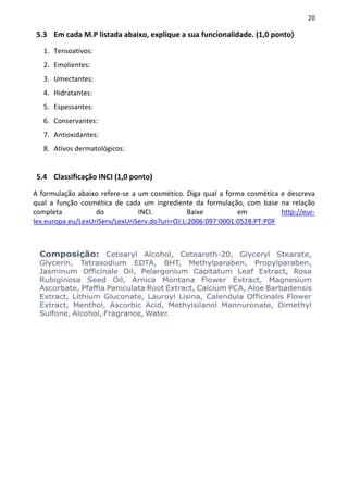 20

5.3 Em cada M.P listada abaixo, explique a sua funcionalidade. (1,0 ponto)

   1. Tensoativos:
   2. Emolientes:
   3. Umectantes:
   4. Hidratantes:
   5. Espessantes:
   6. Conservantes:
   7. Antioxidantes:
   8. Ativos dermatológicos:


5.4 Classificação INCI (1,0 ponto)

A formulação abaixo refere-se a um cosmético. Diga qual a forma cosmética e descreva
qual a função cosmética de cada um ingrediente da formulação, com base na relação
completa           do           INCI.           Baixe         em          http://eur-
lex.europa.eu/LexUriServ/LexUriServ.do?uri=OJ:L:2006:097:0001:0528:PT:PDF
 