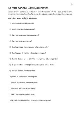 24

6.3 VÍDEO AULA: PELE – A EMBALAGEM PERFEITA

Assistir o vídeo e anotar os pontos mais importantes com relação à pele, protetor solar,
melanina, vitaminas, glândulas, fibras, etc. Em seguida, responder as seguintes perguntas:

QUESTÕES SOBRE O VÍDEO: 3,0 pontos.

 1) Qual o tamanho da epiderme?


 2) Quais as características da pele?


 3) Para que serve os protetores solares?


 4) Para que serve a melanina?


 5) Qual a principal vitamina que o sol produz na pele?


 6) Qual o papel da elastina e do colágeno na pele?


 7) Quanto de suor que as glândulas sudoríparas produzem por dia?


 8) O que acontece com os pelos na presença do calor e do frio?


 9) De que forma o pelo fica ereto?


 10) Como os sensores no corpo agem?


 11) Quais as partes do corpo sem pelos?


 12) Quanto cresce um fio de cabelo?


 13) Para que serve as sobrancelhas?


 14) A idade é o principal fator de envelhecimento da pele?
 