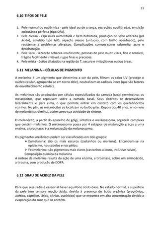 31

 6.10 TIPOS DE PELE


 1. Pele normal ou eudérmica - pele ideal ou de criança, secreções equilibradas, emulsão
    epicutânea perfeita (tipo O/A).
 2. Pele oleosa - espessura aumentada e bem hidratada, produção de sebo alterada (pH
    ácido), emulsão tipo A/O, aspecto oleoso (untuoso, com brilho acentuado), pele
    resistente a problemas alérgicos. Complicações comuns como seborréia, acne e
    desidratação.
 3. Pele seca - secreção sebácea insuficiente, pessoas de pele muito clara, fina e sensível,
    frágil e facilmente irritável, rugas finas e precoces.
 4. Pele mista - óstios dilatados na região do T, secura e irritação nas outras áreas.

 6.11 MELANINA – CÉLULAS DE PIGMENTO

A melanina é um pigmento que determina a cor da pele, filtram os raios UV (protege o
núcleo celular, agrupando-se em torno dele), neutralizam os radicais livres (que são fatores
de envelhecimento celular).

As melaninas são produzidas por células especializadas da camada basal germinativa: os
melanócitos, que repousam sobre a camada basal. Seus dedritos se desenvolvem
lateralmente e para cima, o que permite entrar em contato com os queratinócitos
vizinhos. No pêlo os melanócitos se localizam no bulbo pilar. Depois dos 40 anos, o número
de melanócitos diminui, assim como sua atividade de síntese.

O melanócito, a partir do aparelho de golgi, sintetiza o melanossomo, organela complexa
que contém melanina. O melanossomo possa por 4 estágios de maturação graças a uma
enzima, a tirosinase: é a melanização do melanossomo.

Os pigmentos melânicos podem ser classificados em dois grupos:
          Eumelanina: são os mais escuros (castanhos ou marrons). Encontram-se na
          epiderme, nos cabelos e nos pêlos;
          Feomelanina: são pigmentos mais claros (castanhos a louro, inclusive ruivos).
        Composição química da melanina
A síntese da melanina resulta da ação de uma enzima, a tirosinase, sobre um aminoácido,
a tirosina, com produção de DOPA.


 6.12 GRAU DE ACIDEZ DA PELE


Para que seja sadia é essencial haver equilíbrio ácido-base. No estado normal, a superfície
da pele tem sempre reação ácida, devido à presença de ácido orgânica (propiônico,
acético, caprílico, lático, cítrico, ascórbico) que se encontra em alta concentração devido a
evaporação do suor que os contém.
 