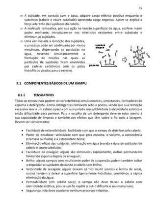 35

   ⇒ A sujidade, em contato com a água, adquire carga elétrica positiva enquanto o
     substrato (cabelo e couro cabeludo) apresenta carga negativa. Assim se explica a
     força aderente das sujidades do cabelo.
   ⇒ A molécula tensoativa, por sua ação na tensão superficial da água, confere maior
     poder molhante, introduzem-se nos intertícios existentes entre substrato e
     eliminam as sujidades.
   ⇒ Uma vez iniciada a remoção das sujidades,
     o processo pode ser continuado por meios
     mecânicos, dispersando as partículas na
     água, havendo simultaneamente a
     formação de micelas nas quais as
     partículas de sujidades ficam envolvidas
     por cadeias carbônicas com os pólos
     hidrofílicos virados para o exterior.


 8.1 COMPONENTES BÁSICOS DE UM XAMPU


  8.1.1      TENSOATIVOS
Todos os tensoativos podem ter características emulsionantes, umectantes, formadores de
espuma e detergente. Como detergentes removem sebo e poeira, sendo que sua remoção
excessiva leva a um cabelo opaco com aumentada susceptibilidade à eletricidade estática e
então dificuldade para pentear. Para a escolha de um detergente deve-se estar atento à
sua capacidade de limpeza e também aos efeitos que têm sobre o fio após a lavagem.
Devem ser considerados:

    • Facilidade de extensibilidade: facilidade com que o xampu de distribui pelo cabelo;
    • Poder de ensaboar: velocidade com que gera espuma, o volume, a consistência
      (cremosa ou fluida) e a estabilidade desta;
    • Eliminação eficaz das sujidades: eliminação em água branda e dura de sujidades do
      cabelo e couro cabeludo;
    • Facilidade de enxágüe: alguns são eliminados rapidamente, outros permanecem
      formando espuma depois de enxaguar;
    • Brilho: alguns xampus com insuficiente poder de suspensão podem também voltar
      a depositar as sujidades deixando o cabelo sem brilho;
    • Velocidade de secagem: alguns deixam os fios muito úmidos e lentos de secar,
      outros tendem a deixar a superfície ligeiramente hidrófoba, permitindo a rápida
      eliminação da água;
    • Penteabilidade (em cabelo seco): o xampu não deve deixar o cabelo com
      eletricidade estática, pois se um fio repelir o outro dificulta o seu manunseio;
    • Segurança: não deve ocasionar nenhum processo irritativo.
 