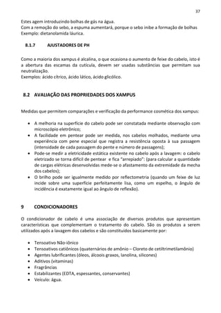 37

Estes agem introduzindo bolhas de gás na água.
Com a remoção do sebo, a espuma aumentará, porque o sebo inibe a formação de bolhas
Exemplo: dietanolamida láurica.

    8.1.7      AJUSTADORES DE PH

Como a maioria dos xampus é alcalina, o que ocasiona o aumento de feixe do cabelo, isto é
a abertura das escamas da cutícula, devem ser usadas substâncias que permitam sua
neutralização.
Exemplos: ácido cítrico, ácido lático, ácido glicólico.


 8.2 AVALIAÇÃO DAS PROPRIEDADES DOS XAMPUS


Medidas que permitem comparações e verificação da performance cosmética dos xampus:

     • A melhoria na superfície do cabelo pode ser constatada mediante observação com
       microscópio eletrônico;
     • A facilidade em pentear pode ser medida, nos cabelos molhados, mediante uma
       experiência com pene especial que registra a resistência oposta à sua passagem
       (intensidade de cada passagem do pente e número de passagens);
     • Pode-se medir a eletricidade estática existente no cabelo após a lavagem: o cabelo
       eletrizado se torna difícil de pentear e fica “arrepiado”: (para calcular a quantidade
       de cargas elétricas desenvolvidas mede-se o afastamento da extremidade da mecha
       dos cabelos);
     • O brilho pode ser igualmente medido por reflectometria (quando um feixe de luz
       incide sobre uma superfície perfeitamente lisa, como um espelho, o ângulo de
       incidência é exatamente igual ao ângulo de reflexão).


9        CONDICIONADORES

O condicionador de cabelo é uma associação de diversos produtos que apresentam
características que complementam o tratamento do cabelo. São os produtos a serem
utilizados após a lavagem dos cabelos e são constituídos basicamente por:

     •   Tensoativo Não-iônico
     •   Tensoativos catiônicos (quaternários de amônio – Cloreto de cetiltrimetilamônio)
     •   Agentes lubrificantes (óleos, álcoois graxos, lanolina, silicones)
     •   Aditivos (vitaminas)
     •   Fragrâncias
     •   Estabilizantes (EDTA, espessantes, conservantes)
     •   Veículo: água.
 