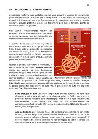 39

10       DESODORANTES E ANTIPERSPIRANTES

A sociedade moderna exige cuidados especiais para prevenir o excesso de transpiração
(hiperhidrose) e ainda os odores que a acompanham. Este fenômeno da transpiração é
natural e indispensável ao bom funcionamento do organismo, no entanto quando
excessivo, provoca problemas quanto ao desconforto pelo odor e também quanto às
lesões que podem ser geradas.

Nós suamos constantemente mesmo sem
perceber. Suar é a maneira pela qual nosso corpo
se livra do excesso de calor que é produzido pelo
metabolismo ou pelo trabalho muscular.

A quantidade de suor produzida depende de
nosso estado emocional e do tipo de atividade
física. O suor pode ser produzido em resposta a
um estímulo nervoso, elevação da temperatura
do ar e/ou exercícios físicos. Primeiro, vamos nos
concentrar em como o suor é produzido em uma
glândula sudorípara écrina.

Quando a glândula sudorípara é estimulada, as
células secretam um fluido (secreção primária)
similar ao plasma, ou seja, basicamente
composto de água, altas concentrações de sódio
e cloreto e baixa concentração de potássio, mas
sem as proteínas e ácidos graxos geralmente
encontrados no plasma. Esse fluido surge nos espaços entre as células (espaços
intersticiais) que o recebem dos vasos sangüíneos (capilares) da derme. O fluido se desloca
da porção espiralada e sobe através do duto reto. O que acontece no duto reto depende
da taxa ou fluxo de produção de suor.

     •   Baixa produção de suor (descanso, temperatura amena): as células no duto reto
         absorvem a maior parte do sódio e do cloro presentes no fluido. Isso acontece
         porque há tempo suficiente para a reabsorção. Além disso, a água é reabsorvida
         osmoticamente. Assim, pouco suor chega ao lado externo, sendo sua
         composição significativamente diferente da secreção primária. Não há tanto sódio e
         cloreto, e há mais potássio.

     •   Alta produção de suor (exercício físico, alta temperatura): as células, na parte reta
         do duto, não têm tempo hábil para reabsorver todo o sódio e cloreto da secreção
         primária. Assim, grande parte do suor chega à superfície da pele e sua composição é
         quase a mesma da secreção primária. As concentrações de sódio e cloreto são
         aproximadamente a metade e a de potássio é cerca de 20% maior.
 