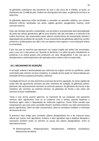 40

As glândulas sudoríparas são excretoras do suor e são cerca de 3 milhões, as quais, se
distribuem por 1,6 m2 de pele. Podem ser distinguidas dois tipos, as glândulas écrinas e as
apócrinas.

As glândulas Apócrinas estão localizadas e anexadas ao aparelho sebáceo, em número
bastante inferior; localizadas nas axilas, regiões genitais, paragenitais, mamilo, canal
auricular esterno.

Estas são ativadas durante a puberdade; sua secreção é acompanhada pela desintegração
de parte das células glandulares; ph na zona alcalina; não são inervadas e o estímulo é de
ordem hormonal; são responsáveis pelos odores característicos da transpiração, devido à
degradação dos produtos de secreção. O suor proveniente das glândulas apócrinas contém
proteínas e ácidos graxos que dão a ele um aspecto mais espesso e uma coloração leitosa
ou amarelada.

É por isso que as manchas que aparecem nas roupas (região das axilas) são amareladas,
pois o suor em si não possui cor. Quando as bactérias e os pêlos da pele metabolizam as
proteínas e os ácidos graxos, eles produzem um odor desagradável. É por isso que os
desodorantes e antitranspirantes são aplicados sob as axilas e não no corpo todo.


 10.1 MECANISMO DE SECREÇÃO
A secreção sudoral é desencadeada por estímulos de origem central ou periférica, sendo
controlada pelo sistema nervoso simpático. A sudação écrina pode ser desencadeada por
excitação térmica e psíquica (emoções, reflexos).

A sudação térmica é um dos elementos essenciais do termo regulação. As várias regiões do
corpo não são igualmente sensíveis aos dois estímulos da sudação. As glândulas palmo-
plantares são exclusivamente sensíveis ao estímulo psíquico. As glândulas do tronco e dos
membros são sensíveis ao estímulo térmico. As glândulas da fronte e das axilas são
sensíveis às duas modalidades.

Tanto o suor écrino quanto apócrino, no momento de sua produção, não apresenta
nenhum odor significativo. Este só se evidencia com o tempo, quando bactérias e
leveduras agem sobre a degradação de moléculas orgânicas. Foram feitos estudos que
comprovaram que caso estas secreções fossem mantidas estéreis seu odor permaneceria
pouco significativo. Além do odor característico, deve-se considerar também o incômodo
do excesso de suor.

O processo mais antigo para combater odores desagradáveis era o de mascarar esses
odores por outros mais agradáveis. Embora o odor agradável seja o objetivo desejado é
necessário também evitar ou eliminar as causas dos odores desagradáveis. Entre as
alternativas temos:

       Antitranspirante; Antiperspirantes;     Desodorantes;     Inibidores   enzimáticos;
       Absorventes de odores.
 
