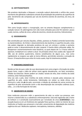 41

     A) ANTITRANSPIRANTE

São produtos destinados a bloquear a secreção sudoral obstruindo o orifício dos canais
excretores das glândulas sudoríparas através da precipitação das proteínas da superfície da
pele. Geralmente são compostos por sais de alumínio (cloreto de alumínio), de zinco, de
zircônio

     B) ANTIPERSPIRANTES

Têm como função reduzir a transpiração, sem no entanto bloquear completamente a
sudação natural. Os adstringentes tem sido muito utilizados para este fim (alúmen- pouco
usado, taninos, sulfato de zinco, sulfato de alumínio, cloreto de alumínio, hidrocloretos).

     C) DESODORANTES

São constituídos por veículos (líquidos, sólidos, pastosos ou fluidos) contendo bactericidas
ou bacteriostáticos. Ao limitar o desenvolvimento das bactérias à superfície da pele, estas
não podem degradar os derivados protéicos do suor em animais e amidas e portanto
pode-se evitar o desenvolvimento do odor corporal. O banho diário utilizando sabão, faz
desaparecer momentaneamente estas bactérias, as quais depois de 2 a 3 horas voltam a
aparecer, multiplicam-se e voltam a atuar. Os princípios ativos mais usados são: irgasan DP
300, sais de amônio quaternário, ésteres solubilizantes de alguns p.as., mas como
rapidamente se evapora sua ação se torna efêmera, permitindo somente a sensação de
frescor. O hexaclorofeno que antes foi muito usado, hoje foi totalmente proibido.


     D) INIBIDORES ENZIMÁTICOS

Devido ao fato de que o odor do suor decomposto tem como origem a formação de ácidos
graxos livres, surgiu a idéia de utilizar como agente desodorante, um fator enzimático,
inibidor da estearase. Destes podem ser citados: lactato de etilo, éster trietílico do ácido
citrônico, éster hidroxicarboxílico.
Uma vez sob a pele, éster trietílico do ácido citrônico é atacado pelas estearases da
superfície da pele, sendo lentamente, hidrolizadas em siéster ou ácido cítrico, que
diminuirá o valor do ph da pele, ocorrendo a inibição da atividade de outras enzimas da
superfície da pele acarretando assim a não decomposição das secreções cutâneas (suor,
sebo, ...) e a não formação do mal odor.

     E) ABSORVENTE DE ODORES

Estas moléculas procuram inibir o aparecimento do odor ou evitar sua presença, sem
recorrer a bactericidas ou a substâncias antitranspirantes. Esta está registrada sob o nome
de Grillocin e é constituída essencialmente por ricinoleato de zinco (C18H33O3)Zn. Sua
atuação baseia-se em um fenômeno de captação físico-química, retém no interior de suas
moléculas as frações que provocam o mal odor, provenientes da degradação das matérias
orgânicas do suor. Moléculas captáveis: mercaptanos, tioésteres, aldeídos.
 