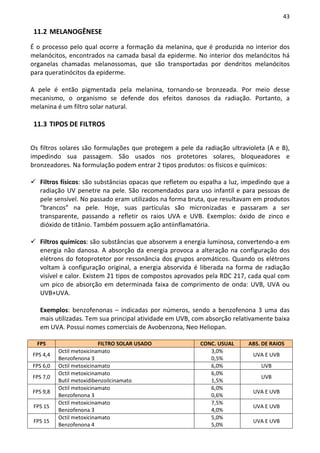 43

 11.2 MELANOGÊNESE

É o processo pelo qual ocorre a formação da melanina, que é produzida no interior dos
melanócitos, encontrados na camada basal da epiderme. No interior dos melanócitos há
organelas chamadas melanossomas, que são transportadas por dendritos melanócitos
para queratinócitos da epiderme.

A pele é então pigmentada pela melanina, tornando-se bronzeada. Por meio desse
mecanismo, o organismo se defende dos efeitos danosos da radiação. Portanto, a
melanina é um filtro solar natural.

 11.3 TIPOS DE FILTROS


Os filtros solares são formulações que protegem a pele da radiação ultravioleta (A e B),
impedindo sua passagem. São usados nos protetores solares, bloqueadores e
bronzeadores. Na formulação podem entrar 2 tipos produtos: os físicos e químicos:

   Filtros físicos: são substâncias opacas que refletem ou espalha a luz, impedindo que a
   radiação UV penetre na pele. São recomendados para uso infantil e para pessoas de
   pele sensível. No passado eram utilizados na forma bruta, que resultavam em produtos
   “brancos” na pele. Hoje, suas partículas são micronizadas e passaram a ser
   transparente, passando a refletir os raios UVA e UVB. Exemplos: óxido de zinco e
   dióxido de titânio. Também possuem ação antiinflamatória.

   Filtros químicos: são substâncias que absorvem a energia luminosa, convertendo-a em
   energia não danosa. A absorção da energia provoca a alteração na configuração dos
   elétrons do fotoprotetor por ressonância dos grupos aromáticos. Quando os elétrons
   voltam à configuração original, a energia absorvida é liberada na forma de radiação
   visível e calor. Existem 21 tipos de compostos aprovados pela RDC 217, cada qual com
   um pico de absorção em determinada faixa de comprimento de onda: UVB, UVA ou
   UVB+UVA.

   Exemplos: benzofenonas – indicadas por números, sendo a benzofenona 3 uma das
   mais utilizadas. Tem sua principal atividade em UVB, com absorção relativamente baixa
   em UVA. Possui nomes comerciais de Avobenzona, Neo Heliopan.

  FPS                     FILTRO SOLAR USADO              CONC. USUAL     ABS. DE RAIOS
          Octil metoxicinamato                               3,0%
FPS 4,4                                                                     UVA E UVB
          Benzofenona 3                                      0,5%
FPS 6,0   Octil metoxicinamato                               6,0%              UVB
          Octil metoxicinamato                               6,0%
FPS 7,0                                                                        UVB
          Butil metoxidibenzoilcinamato                      1,5%
          Octil metoxicinamato                               6,0%
FPS 9,8                                                                     UVA E UVB
          Benzofenona 3                                      0,6%
          Octil metoxicinamato                               7,5%
 FPS 15                                                                     UVA E UVB
          Benzofenona 3                                      4,0%
          Octil metoxicinamato                               5,0%
 FPS 15                                                                     UVA E UVB
          Benzofenona 4                                      5,0%
 