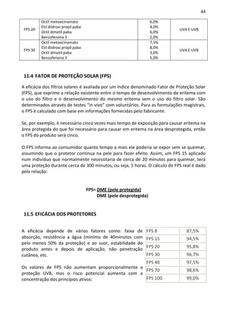 44

          Octil metoxicinamato                                       6,0%
          Etil diidroxi propil paba                                  4,0%
 FPS 20                                                                      UVA E UVB
          Octil dimetil paba                                         6,0%
          Benzofenona 3                                              2,0%
          Octil metoxicinamato                                       7,5%
          Etil diidroxi propil paba                                  8,0%
 FPS 30                                                                      UVA E UVB
          Octil dimetil paba                                         3,0%
          Benzofenona 3                                              5,0%



 11.4 FATOR DE PROTEÇÃO SOLAR (FPS)

A eficácia dos filtros solares é avaliada por um índice denominado Fator de Proteção Solar
(FPS), que exprime a relação existente entre o tempo de desenvolvimento de eritema com
o uso do filtro e o desenvolvimento do mesmo eritema sem o uso do filtro solar. São
determinados através de testes “in vivo” com voluntários. Para as formulações magistrais,
o FPS é calculado com base em informações fornecidas pelo fabricante.

Se, por exemplo, é necessário cinco vezes mais tempo de exposição para causar eritema na
área protegida do que foi necessário para causar em eritema na área desprotegida, então
o FPS do produto será cinco.

O FPS informa ao consumidor quanto tempo a mais ele poderia se expor sem se queimar,
assumindo que o protetor continua na pele para fazer efeito. Assim, um FPS 15 aplicado
num indivíduo que normalmente necessitaria de cerca de 20 minutos para queimar, terá
uma proteção durante cerca de 300 minutos, ou seja, 5 horas. O cálculo do FPS real é dado
pela relação:


                                      FPS= DME (pele protegida)
                                           DME (pele desprotegida)


 11.5 EFICÁCIA DOS PROTETORES


A eficácia depende de vários fatores como: faixa de              FPS 8          87,5%
absorção, resistência a água (mínimo de 40minutos com            FPS 15         94,5%
pelo menos 50% da proteção) e ao suor, estabilidade do
                                                                 FPS 20         95,8%
produto antes e depois de aplicação, não penetração
cutânea, etc.                                                    FPS 30         96,7%
                                                   FPS 40                       97,5%
Os valores de FPS não aumentam proporcionalmente a
                                                   FPS 70                       98,6%
proteção UVB, mas o risco potencial aumenta com a
concentração dos princípios ativos:                FPS 100                      99,0%
 