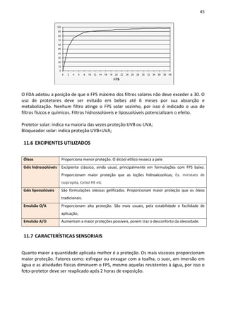 45




O FDA adotou a posição de que o FPS máximo dos filtros solares não deve exceder a 30. O
uso de protetores deve ser evitado em bebes até 6 meses por sua absorção e
metabolização. Nenhum filtro atinge o FPS solar sozinho, por isso é indicado o uso de
filtros físicos e químicos. Filtros hidrossolúveis e lipossolúveis potencializam o efeito.

Protetor solar: indica na maioria das vezes proteção UVB ou UVA;
Bloqueador solar: indica proteção UVB+UVA;

 11.6 EXCIPIENTES UTILIZADOS


 Óleos                 Proporciona menor proteção. O álcool etílico resseca a pele
 Géis hidrossolúveis   Excipiente clássico, ainda usual, principalmente em formulações com FPS baixo.
                       Proporcionam maior proteção que as loções hidroalcoolicas; Ex. miristato de
                       isopropila, Cetiol HE etc
 Géis lipossolúveis    São formulações oleosas gelificadas. Proporcionam maior proteção que os óleos
                       tradicionais.
 Emulsão O/A           Proporcionam alta proteção. São mais usuais, pela estabilidade e facilidade de
                       aplicação;
 Emulsão A/O           Aumentam a maior proteções possíveis, porem traz o desconforto da oleosidade.


 11.7 CARACTERÍSTICAS SENSORIAIS


Quanto maior a quantidade aplicada melhor é a proteção. Os mais viscosos proporcionam
maior proteção. Fatores como: esfregar ou enxugar com a toalha, o suor, am imersão em
água e as atividades físicas diminuem o FPS, mesmo aquelas resistentes à água, por isso o
foto-protetor deve ser reaplicado após 2 horas de exposição.
 
