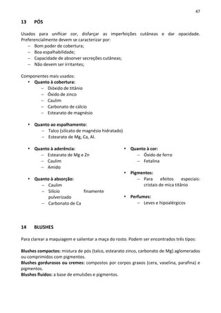 47

13    PÓS

Usados para unificar cor, disfarçar as imperfeições cutâneas e dar opacidade.
Preferencialmente devem se caracterizar por:
   − Bom poder de cobertura;
   − Boa espalhabilidade;
   − Capacidade de absorver secreções cutâneas;
   − Não devem ser irritantes;

Componentes mais usados:
     Quanto à cobertura:
       − Dióxido de titânio
       − Óxido de zinco
       − Caulim
       − Carbonato de cálcio
       − Estearato de magnésio

      Quanto ao espalhamento:
         − Talco (silicato de magnésio hidratado)
         − Estearato de Mg, Ca, Al.

      Quanto à aderência:                             Quanto à cor:
        − Estearato de Mg e Zn                          − Óxido de ferro
        − Caulim                                        − Fetalina
        − Amido
                                                      Pigmentos:
      Quanto à absorção:                                 − Para      efeitos    especiais:
         − Caulim                                          cristais de mica titânio
         − Silício         finamente
            pulverizado                               Perfumes:
         − Carbonato de Ca                               − Leves e hipoalérgicos




14    BLUSHES

Para clarear a maquiagem e salientar a maça do rosto. Podem ser encontrados três tipos:

Blushes compactos: mistura de pós (talco, estearato zinco, carbonato de Mg) aglomerados
ou comprimidos com pigmentos.
Blushes gordurosos ou cremes: compostos por corpos graxos (cera, vaselina, parafina) e
pigmentos.
Blushes fluidos: a base de emulsões e pigmentos.
 