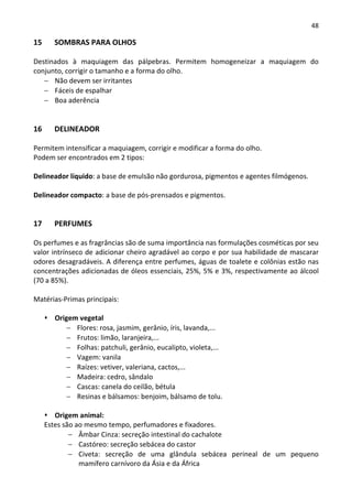 48

15     SOMBRAS PARA OLHOS

Destinados à maquiagem das pálpebras. Permitem homogeneizar a maquiagem do
conjunto, corrigir o tamanho e a forma do olho.
   − Não devem ser irritantes
   − Fáceis de espalhar
   − Boa aderência


16     DELINEADOR

Permitem intensificar a maquiagem, corrigir e modificar a forma do olho.
Podem ser encontrados em 2 tipos:

Delineador líquido: a base de emulsão não gordurosa, pigmentos e agentes filmógenos.

Delineador compacto: a base de pós-prensados e pigmentos.


17     PERFUMES

Os perfumes e as fragrâncias são de suma importância nas formulações cosméticas por seu
valor intrínseco de adicionar cheiro agradável ao corpo e por sua habilidade de mascarar
odores desagradáveis. A diferença entre perfumes, águas de toalete e colônias estão nas
concentrações adicionadas de óleos essenciais, 25%, 5% e 3%, respectivamente ao álcool
(70 a 85%).

Matérias-Primas principais:

       Origem vegetal
           − Flores: rosa, jasmim, gerânio, íris, lavanda,...
           − Frutos: limão, laranjeira,...
           − Folhas: patchuli, gerânio, eucalipto, violeta,...
           − Vagem: vanila
           − Raízes: vetiver, valeriana, cactos,...
           − Madeira: cedro, sândalo
           − Cascas: canela do ceilão, bétula
           − Resinas e bálsamos: benjoim, bálsamo de tolu.

        Origem animal:
     Estes são ao mesmo tempo, perfumadores e fixadores.
             − Âmbar Cinza: secreção intestinal do cachalote
             − Castóreo: secreção sebácea do castor
             − Civeta: secreção de uma glândula sebácea perineal de um pequeno
                mamífero carnívoro da Ásia e da África
 