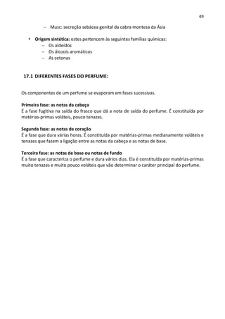 49

           − Musc: secreção sebácea genital da cabra montesa da Ásia

      Origem sintética: estes pertencem às seguintes famílias químicas:
         − Os aldeídos
         − Os álcoois aromáticos
         − As cetonas


 17.1 DIFERENTES FASES DO PERFUME:


Os componentes de um perfume se evaporam em fases sucessivas.

Primeira fase: as notas da cabeça
É a fase fugitiva na saída do frasco que dá a nota de saída do perfume. É constituída por
matérias-primas voláteis, pouco tenazes.

Segunda fase: as notas de coração
É a fase que dura várias horas. É constituída por matérias-primas medianamente voláteis e
tenazes que fazem a ligação entre as notas da cabeça e as notas de base.

Terceira fase: as notas de base ou notas de fundo
É a fase que caracteriza o perfume e dura vários dias. Ela é constituída por matérias-primas
muito tenazes e muito pouco voláteis que vão determinar o caráter principal do perfume.
 