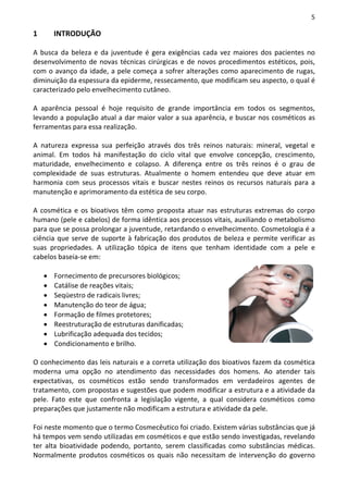5

1       INTRODUÇÃO

A busca da beleza e da juventude é gera exigências cada vez maiores dos pacientes no
desenvolvimento de novas técnicas cirúrgicas e de novos procedimentos estéticos, pois,
com o avanço da idade, a pele começa a sofrer alterações como aparecimento de rugas,
diminuição da espessura da epiderme, ressecamento, que modificam seu aspecto, o qual é
caracterizado pelo envelhecimento cutâneo.

A aparência pessoal é hoje requisito de grande importância em todos os segmentos,
levando a população atual a dar maior valor a sua aparência, e buscar nos cosméticos as
ferramentas para essa realização.

A natureza expressa sua perfeição através dos três reinos naturais: mineral, vegetal e
animal. Em todos há manifestação do ciclo vital que envolve concepção, crescimento,
maturidade, envelhecimento e colapso. A diferença entre os três reinos é o grau de
complexidade de suas estruturas. Atualmente o homem entendeu que deve atuar em
harmonia com seus processos vitais e buscar nestes reinos os recursos naturais para a
manutenção e aprimoramento da estética de seu corpo.

A cosmética e os bioativos têm como proposta atuar nas estruturas extremas do corpo
humano (pele e cabelos) de forma idêntica aos processos vitais, auxiliando o metabolismo
para que se possa prolongar a juventude, retardando o envelhecimento. Cosmetologia é a
ciência que serve de suporte à fabricação dos produtos de beleza e permite verificar as
suas propriedades. A utilização tópica de itens que tenham identidade com a pele e
cabelos baseia-se em:

    •   Fornecimento de precursores biológicos;
    •   Catálise de reações vitais;
    •   Seqüestro de radicais livres;
    •   Manutenção do teor de água;
    •   Formação de filmes protetores;
    •   Reestruturação de estruturas danificadas;
    •   Lubrificação adequada dos tecidos;
    •   Condicionamento e brilho.

O conhecimento das leis naturais e a correta utilização dos bioativos fazem da cosmética
moderna uma opção no atendimento das necessidades dos homens. Ao atender tais
expectativas, os cosméticos estão sendo transformados em verdadeiros agentes de
tratamento, com propostas e sugestões que podem modificar a estrutura e a atividade da
pele. Fato este que confronta a legislação vigente, a qual considera cosméticos como
preparações que justamente não modificam a estrutura e atividade da pele.

Foi neste momento que o termo Cosmecêutico foi criado. Existem várias substâncias que já
há tempos vem sendo utilizadas em cosméticos e que estão sendo investigadas, revelando
ter alta bioatividade podendo, portanto, serem classificadas como substâncias médicas.
Normalmente produtos cosméticos os quais não necessitam de intervenção do governo
 