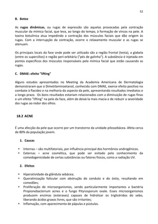 52

B. Botox

As rugas dinâmicas, ou rugas de expressão são aquelas provocadas pela contração
muscular da mímica facial, que leva, ao longo do tempo, à formação de vincos na pele. A
toxina botulínica atua impedindo a contração dos músculos faciais que dão origem às
rugas. Com a interrupção da contração, ocorre o relaxamento muscular e as rugas se
atenuam.

Os principais locais da face onde pode ser utilizado são a região frontal (testa), a glabela
(entre os supercílios) e região peri-orbitária ("pés de galinha"). A substância é injetada em
pontos específicos dos músculos responsáveis pela mímica facial que estão causando as
rugas.

C. DMAE: efeito "lifting"

Alguns estudos apresentados no Meeting da Academia Americana de Dermatologia
demonstraram que o Dimetilaminoetanol, conhecido com DMAE, exerce efeito positivo no
combate à flacidez e na melhoria do aspecto da pele, apresentando resultados imediatos e
a longo prazo. Os bons resultados estariam relacionados com a diminuição de rugas finas
e um efeito "lifting" na pele da face, além de deixá-la mais macia e de reduzir a severidade
das rugas ao redor dos olhos.


 18.2 ACNE


É uma afecção da pele que ocorre por um transtorno da unidade pilossebácea. Afeta cerca
de 80% da população jovem.

   1. Causas

      Internas – são multifatoriais, por influência principal dos hormônios androgênicos.
      Externas – acne cosmética, que pode ser evitado pelo conhecimento da
      comedogenicidade de certas substâncias ou fatores físicos, como a radiação UV.

   2. Efeitos

      Hiperatividade da glândula sebácea;
      Queratinização folicular com obstrução do conduto e do óstio, resultando em
      comedões;
      Proliferação de microorganismos, sendo particularmente importantes a bactéria
      Propionebacterium acnes e o fungo Pityrosporum ovale. Esses microorganismos
      produzem enzimas (esterases) capazes de hidrolizar os triglicéridos do sebo,
      liberando ácidos graxos livres, que são irritantes;
      Inflamação, com aparecimento de pápulas e pústulas.
 