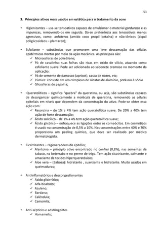 53

3. Princípios ativos mais usados em estética para o tratamento da acne

   Higienizantes – usa-se tensoativos capazes de emulsionar o material gorduroso e as
   impurezas, removendo-os em seguida. Dá-se preferência aos tensoativos menos
   agressivos, como: anfóteros (amido coco propil betaína) e não-iônicos (alquil
   poliglicosídeos – plantaren);

   Esfoliante – substâncias que promovem uma leve descamação das células
   epidérmicas mortas por meio da ação mecânica. As principais são:
          Microesferas de polietileno;
          Pó de cavalinha: suas folhas são ricas em óxido de silício, atuando como
          esfoliante suave. Pode ser adicionado ao sabonete cremoso no momento da
          aplicação;
          Pó de semente de damasco (apricot), casca de nozes, etc;
          Púmice: consiste em um complexo de siicatos de alumínio, potássio é sódio
          Glicosferas de papaína;

   Queratolíticos – significa “quebra” da queratina, ou seja, são substâncias capazes
   de desorganizar quimicamente a molécula de queratina, removendo as células
   epiteliais em níveis que dependem da concentração do ativo. Pode-se obter essa
   ação com:
          Resorcina – de 1% a 4% tem ação queratolítica suave. De 20% a 40% tem
          ação de forte descamação;
          Ácido salicílico – de 1% a 4% tem ação queratolítica suave;
          Ácido glicólico – enfraquece as ligações entre os corneócitos. Em cosméticos
          é usado na concentração de 0,5% a 10%. Nas concentrações entre 40% e 70%
          proporciona um peeling químico, que deve ser realizado por médico
          dermatologista.

   Cicatrizantes – regeneradores do epitélio;
          Alantoína – princípio ativo encontrado no confrei (0,8%), nas sementes de
          tabaco, na beterraba e no germe de trigo. Tem ação cicatrizante, calmante e
          amaciante de tecidos hiperqueratósicos;
          Aloe vera – (Babosa): hidratante , suavizante e hidratante. Muito usados em
          queimaduras;

   Antiinflamatórios e descongestionantes
         Ácido glicirrízico;
         Alfa-bisabolol;
         Azuleno;
         Bardana;
         Calêndula;
         Camomila;

   Anti-sépticos e adstringentes
         Hamamelis;
 
