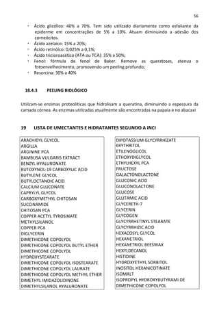 56

      Ácido glicólico: 40% a 70%. Tem sido utilizado diariamente como esfoliante da
      epiderme em concentrações de 5% a 10%. Atuam diminuindo a adesão dos
      corneócitos.
      Ácido azelaico: 15% a 20%;
      Ácido retinóico: 0,025% a 0,1%;
      Ácido tricloroacético (ATA ou TCA): 35% a 50%;
      Fenol: fórmula de fenol de Baker. Remove as queratoses, atenua o
      fotoenvelhecimento, promovendo um peeling profundo;
      Resorcina: 30% a 40%


  18.4.3    PEELING BIOLÓGICO

Utilizam-se enzimas proteolíticas que hidrolisam a queratina, diminuindo a espessura da
camada córnea. As enzimas utilizadas atualmente são encontradas na papaia e no abacaxi


19    LISTA DE UMECTANTES E HIDRATANTES SEGUNDO A INCI

ARACHIDYL GLYCOL                              DIPOTASSIUM GLYCYRRHIZATE
ARGILLA                                       ERYTHRITOL
ARGININE PCA                                  ETILENOGLICOL
BAMBUSA VULGARIS EXTRACT                      ETHOXYDIGLYCOL
BENZYL HYALURONATE                            ETHYLHEXYL PCA
BUTOXYNOL-19 CARBOXYLIC ACID                  FRUCTOSE
BUTYLENE GLYCOL                               GALACTONOLACTONE
BUTYLOCTANOIC ACID                            GLUCONIC ACID
CALCIUM GLUCONATE                             GLUCONOLACTONE
CAPRYLYL GLYCOL                               GLUCOSE
CARBOXYMETHYL CHITOSAN                        GLUTAMIC ACID
SUCCINAMIDE                                   GLYCERETH-7
CHITOSAN PCA                                  GLYCERIN
COPPER ACETYL TYROSINATE                      GLYCOGEN
METHYLSILANOL                                 GLYCYRRHETINYL STEARATE
COPPER PCA                                    GLYCYRRHIZIC ACID
DIGLYCERIN                                    HEXACOSYL GLYCOL
DIMETHICONE COPOLYOL                          HEXANETRIOL
DIMETHICONE COPOLYOL BUTYL ETHER              HEXANETRIOL BEESWAX
DIMETHICONE COPOLYOL                          HEXYLDECANOL
HYDROXYSTEARATE                               HISTIDINE
DIMETHICONE COPOLYOL ISOSTEARATE              HYDROXYETHYL SORBITOL
DIMETHICONE COPOLYOL LAURATE                  INOSITOL HEXANICOTINATE
DIMETHICONE COPOLYOL METHYL ETHER             ISOMALT
DIMETHYL IMIDAZOLIDINONE                      ISOPROPYL HYDROXYBUTYRAMI DE
DIMETHYLSILANOL HYALURONATE                   DIMETHICONE COPOLYOL
 