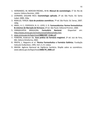 61

1. HERNANDEZ, M; MERCIER-FRESNEL, M-M. Manual de cosmetologia. 3° Ed. Rio de
   Janeiro: Editora Revinter, 1999.
2. LEONARDI, GISLAINE RICCI. Cosmetologia aplicada. 2º ed. São Paulo. Ed. Santa
   Isabel, 2008. 230p.
3. REBELLO, TEREZA. Guia de produtos cosméticos. 7º ed. São Paulo. Ed. Senac, 2007.
   160p.
4. ANSEL, H. C.; POPOVICH, N. G.; LOYD, V. O. Farmacotécnica: formas farmacêuticas
   & sistemas de liberação de fármacos. 6ª ed. São Paulo: Editorial Premier, 2000.
5. FARMACOPÉIA        BRASILEIRA.     Formulário     Nacional.       Disponível    em:
   http://www.anvisa.gov.br/institucional/editora/index.htm.
6. www.anvisa.gov.br/legis/resol/2002/237_02rdc.pdf
7. FERREIRA, Anderson De. Guia prático da farmácia magistral. 2ª ed. Juiz de Fora,
   MG. Editora Ortofarma, 2002.
8. PRISTA, L. Nogueira et al. Técnica Farmacêutica e Farmácia Galênica. Fundação
   Calouste Gulbenkian, 1995, Vol I, II, III. Lisboa
9. ANVISA. Agência Nacional de Vigilância Sanitária. Dispõe sobre os cosméticos.
   www.anvisa.gov.br/legis/resol/2000/79_2000.pdf
 