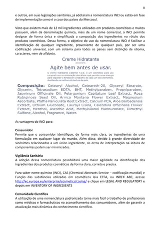 8

e outros, em suas legislações sanitárias, já adotaram a nomenclatura INCI ou estão em fase
de implementação como é o caso dos países do Mercosul.

Visto que existem mais de 12 mil ingredientes utilizados em produtos cosméticos e muitos
possuem, além da denominação química, mais de um nome comercial, o INCI permite
designar de forma única e simplificada a composição dos ingredientes no rótulo dos
produtos cosméticos. Dessa forma, o objetivo do uso da nomenclatura INCI é facilitar a
identificação de qualquer ingrediente, proveniente de qualquer país, por ser uma
codificação universal, com um sistema para todos os países sem distinção de idioma,
caracteres, nem de alfabeto.




As vantagens do INCI para:

Consumidor
Permite que o consumidor identifique, de forma mais clara, os ingredientes de uma
formulação em qualquer lugar do mundo. Além disso, devido à grande diversidade de
sinônimos relacionados a um único ingrediente, os erros de interpretação na leitura de
componentes podem ser minimizados.

Vigilância Sanitária
A adoção dessa nomenclatura possibilitará uma maior agilidade na identificação dos
ingredientes dos produtos cosméticos de forma clara, correta e precisa.

Para saber nome químico (INCI), CAS (Chemical Abstracts Service – codificação mundial) e
Função das substâncias utilizadas em cosméticos leia CTFA, ou INDEX ABC, acesse
http://ec.europa.eu/enterprise/cosmetics/cosing/ e clique em LEGAL AND REGULATORY e
depois em INVENTORY OF INGREDIENTS

Comunidade Científica
A utilização de uma nomenclatura padronizada torna mais fácil o trabalho de profissionais
como médicos e farmacêuticos no aconselhamento dos consumidores, além de garantir a
atualização mais dinâmica do conhecimento científico.
 