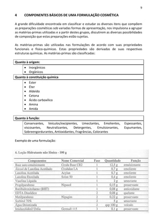 9

4     COMPONENTES BÁSICOS DE UMA FORMULAÇÃO COSMÉTICA

A grande dificuldade encontrada em classificar e estudar os diversos itens que compõem
as preparações cosméticas sob variadas formas de apresentação, nos impulsiona a agrupar
as matérias-primas utilizadas e a partir destes grupos, discutirem as diversas possibilidades
de composição que estas preparações estão sujeitas.

As matérias-primas são utilizadas nas formulações de acordo com suas propriedades
funcionais e físico-químicas. Estas propriedades são derivadas de suas respectivas
estruturas químicas. As matérias-primas são classificadas:

Quanto à origem:
      • Inorgânicos
      • Orgânicos
Quanto à constituição química
      •   Ester
      •   Éter
      •   Aldeído
      •   Cetona
      •   Ácido carboxílico
      •   Amina
      •   Amida

Quanto à função:
      Conservantes, Veículos/excipientes, Umectantes, Emolientes,              Espessantes,
      viscosantes,  Neutralizantes,    Detergentes,      Emulsionantes,        Espumantes,
      Sobreengordurantes, Antioxidantes, Fragrâncias, Colorantes

Exemplo de uma formulação:
 