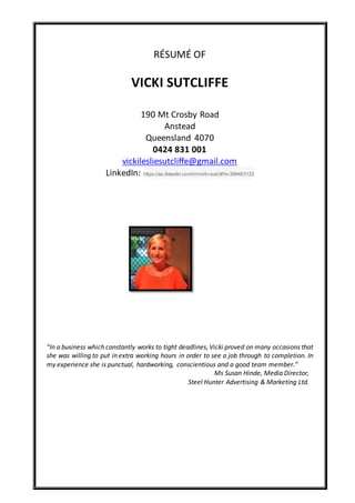 RÉSUMÉ OF
VICKI SUTCLIFFE
190 Mt Crosby Road
Anstead
Queensland 4070
0424 831 001
vickilesliesutcliffe@gmail.com
LinkedIn: https://au.linkedin.com/in/vicki-sutcliffe-399483123
“In a business which constantly works to tight deadlines,Vicki proved on many occasions that
she was willing to put in extra working hours in order to see a job through to completion. In
my experience she is punctual, hardworking, conscientious and a good team member.”
Ms Susan Hinde, Media Director,
Steel Hunter Advertising & Marketing Ltd.
 