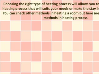 Choosing the right type of heating process will allows you to
heating process that will suits your needs or make the stay in
You can check other methods in heating a room but here are
                           methods in heating process.
 